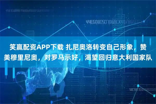 笑赢配资APP下载 扎尼奥洛转变自己形象，赞美穆里尼奥，对罗马示好，渴望回归意大利国家队