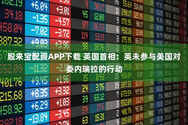 股来宝配资APP下载 英国首相：英未参与美国对委内瑞拉的行动
