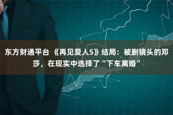 东方财通平台 《再见爱人5》结局：被删镜头的邓莎，在现实中选择了“下车离婚”