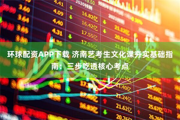 环球配资APP下载 济南艺考生文化课夯实基础指南：三步吃透核心考点