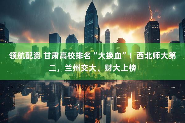 领航配资 甘肃高校排名“大换血”！西北师大第二，兰州交大、财大上榜