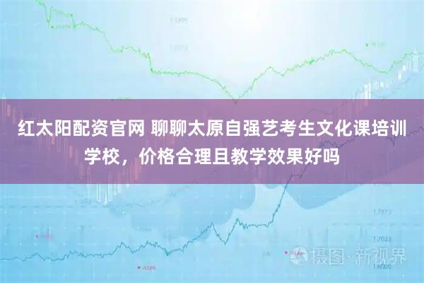 红太阳配资官网 聊聊太原自强艺考生文化课培训学校，价格合理且教学效果好吗