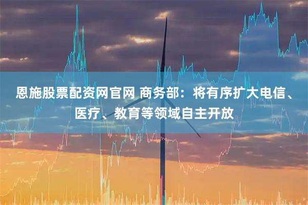 恩施股票配资网官网 商务部：将有序扩大电信、医疗、教育等领域自主开放
