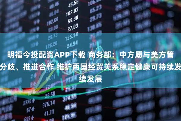明福今投配资APP下载 商务部：中方愿与美方管控分歧、推进合作 维护两国经贸关系稳定健康可持续发展