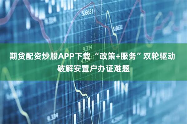 期货配资炒股APP下载 “政策+服务”双轮驱动 破解安置户办证难题