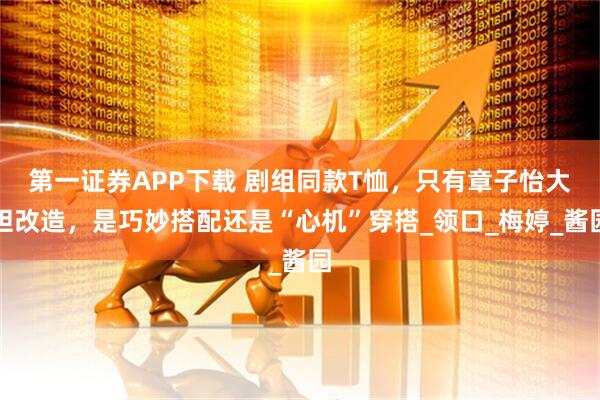 第一证券APP下载 剧组同款T恤，只有章子怡大胆改造，是巧妙搭配还是“心机”穿搭_领口_梅婷_酱园