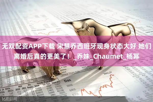 无双配资APP下载 宋慧乔西班牙现身状态大好 她们离婚后真的更美了！_乔妹_Chaumet_杨幂