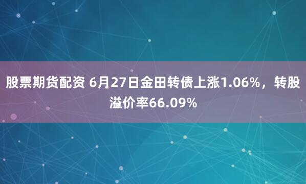 股票期货配资 6月27日金田转债上涨1.06%，转股溢价率66.09%