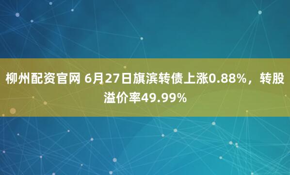 柳州配资官网 6月27日旗滨转债上涨0.88%，转股溢价率49.99%