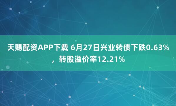 天赐配资APP下载 6月27日兴业转债下跌0.63%，转股溢价率12.21%
