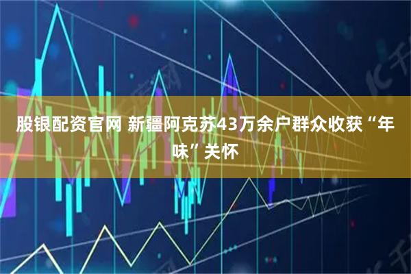 股银配资官网 新疆阿克苏43万余户群众收获“年味”关怀