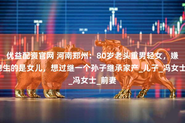 优益配资官网 河南郑州：80岁老头重男轻女，嫌弃儿媳生的是女儿，想过继一个孙子继承家产_儿子_冯女士_前妻