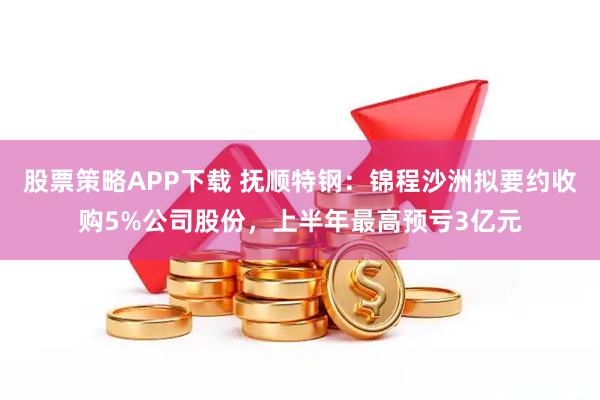 股票策略APP下载 抚顺特钢：锦程沙洲拟要约收购5%公司股份，上半年最高预亏3亿元