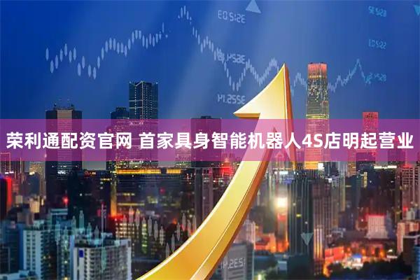 荣利通配资官网 首家具身智能机器人4S店明起营业