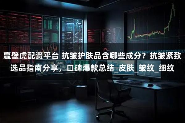 赢壁虎配资平台 抗皱护肤品含哪些成分？抗皱紧致选品指南分享，口碑爆款总结_皮肤_皱纹_细纹