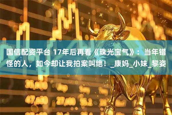 国信配资平台 17年后再看《珠光宝气》：当年错怪的人，如今却让我拍案叫绝！_康妈_小妹_黎姿