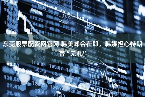东莞股票配资网官网 韩美峰会在即，韩媒担心特朗普“无礼”