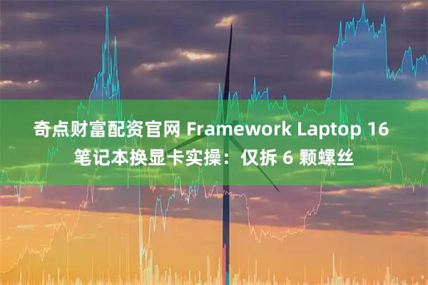 奇点财富配资官网 Framework Laptop 16 笔记本换显卡实操：仅拆 6 颗螺丝