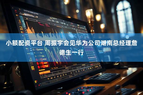 小额配资平台 周振宇会见华为公司湖南总经理詹德生一行