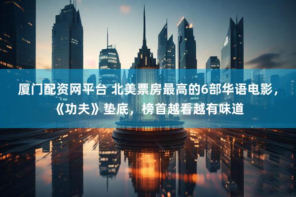 厦门配资网平台 北美票房最高的6部华语电影，《功夫》垫底，榜首越看越有味道