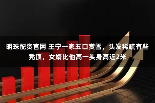 明珠配资官网 王宁一家五口赏雪，头发稀疏有些秃顶，女婿比他高一头身高近2米