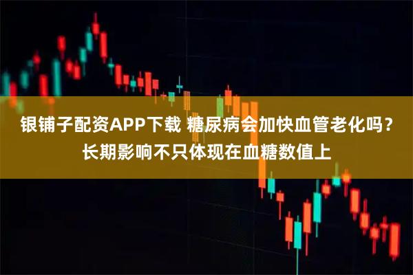 银铺子配资APP下载 糖尿病会加快血管老化吗？长期影响不只体现在血糖数值上